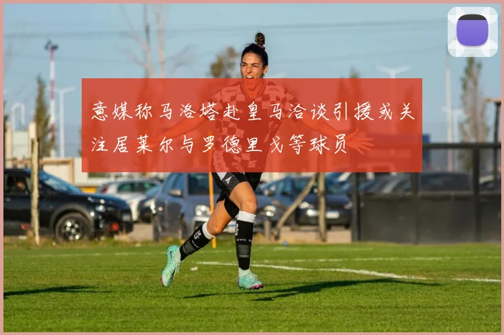 意媒称马洛塔赴皇马洽谈引援或关注居莱尔与罗德里戈等球员