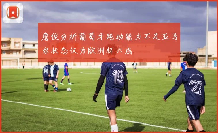 詹俊分析葡萄牙跑动能力不足亚马尔状态仅为欧洲杯六成