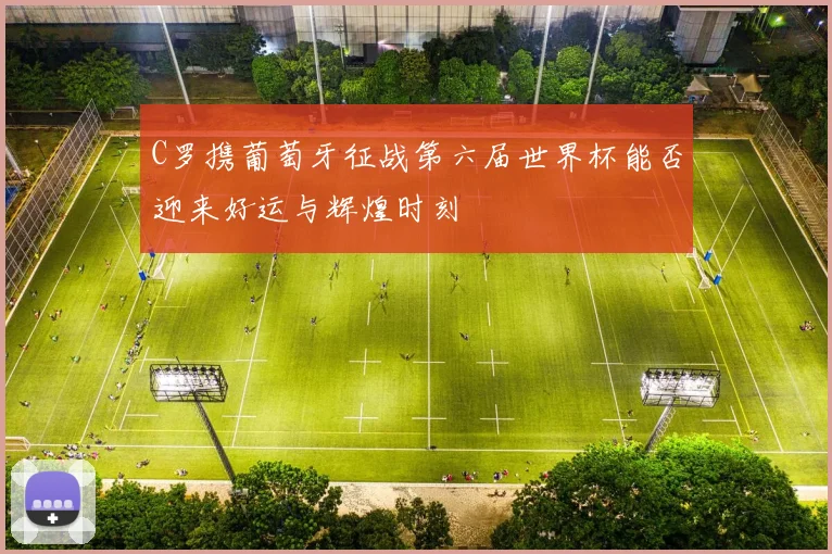 C罗携葡萄牙征战第六届世界杯能否迎来好运与辉煌时刻