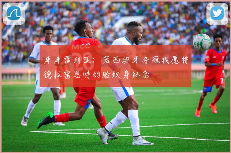 库库雷利亚：若西班牙夺冠我愿将德拉富恩特的脸纹身纪念