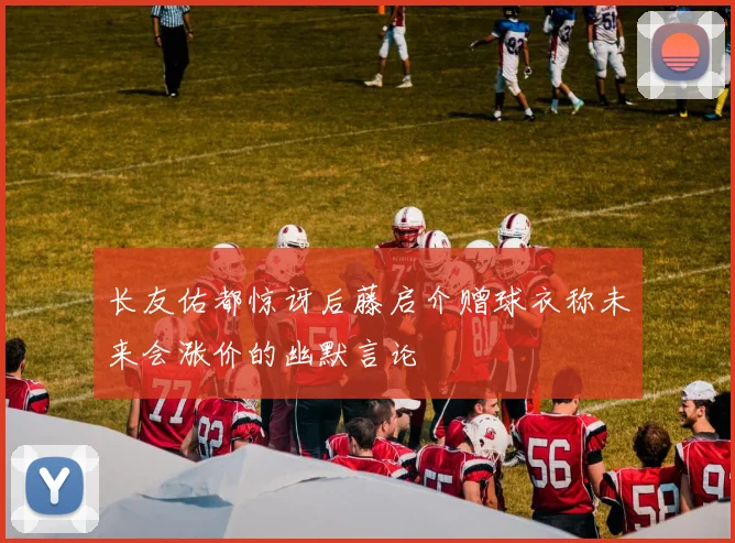 长友佑都惊讶后藤启介赠球衣称未来会涨价的幽默言论