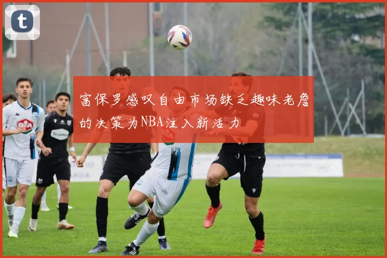 富保罗感叹自由市场缺乏趣味老詹的决策为NBA注入新活力