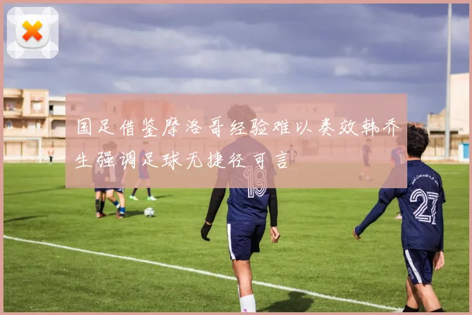 国足借鉴摩洛哥经验难以奏效韩乔生强调足球无捷径可言