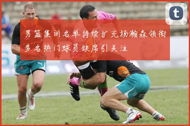 男篮集训名单持续扩充杨瀚森领衔多名热门球员缺席引关注