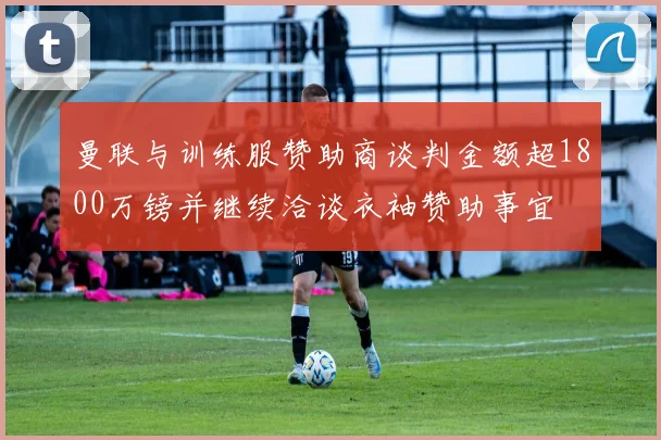 曼联与训练服赞助商谈判金额超1800万镑并继续洽谈衣袖赞助事宜