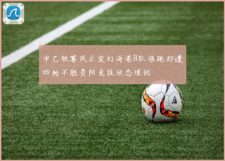 中乙联赛风云变幻海港B队领跑却遭四轮不胜贵阳竞技状态堪忧