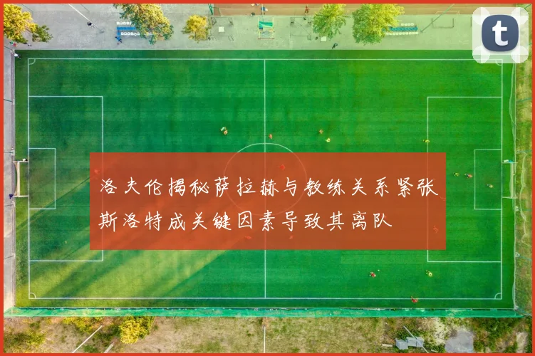 洛夫伦揭秘萨拉赫与教练关系紧张斯洛特成关键因素导致其离队