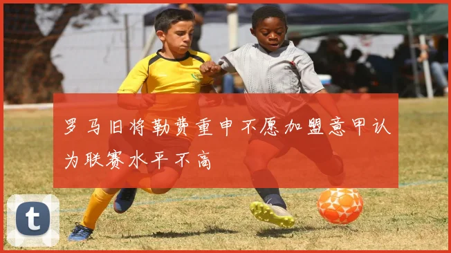罗马旧将勒费重申不愿加盟意甲认为联赛水平不高