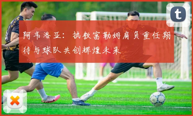 阿韦洛亚：执教富勒姆肩负重任期待与球队共创辉煌未来
