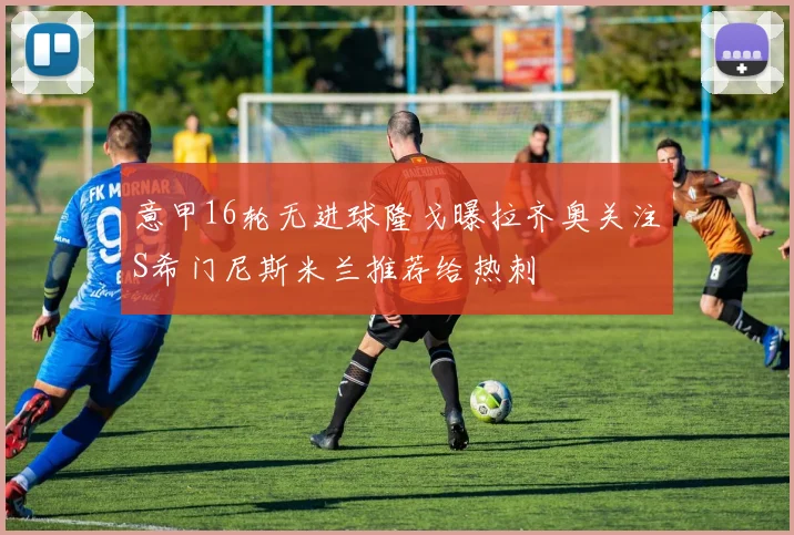 意甲16轮无进球隆戈曝拉齐奥关注S希门尼斯米兰推荐给热刺
